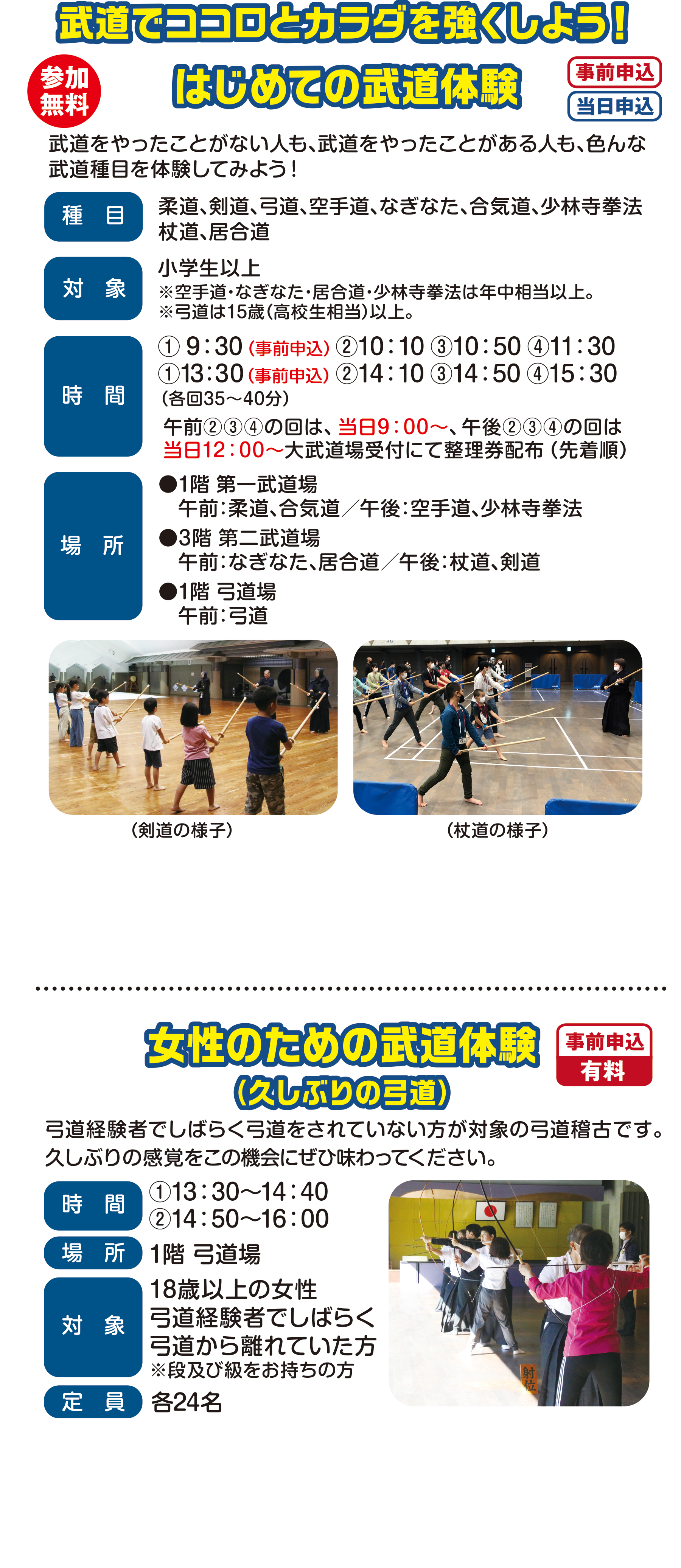 
参加無料
武道でココロとカラダを強くしよう！

はじめての武道体験（事前申込）（当日申込）
武道をやったことがない人も、武道をやったことがある人も、色んな武道種目を体験してみよう！

種目                                 
柔道、剣道、弓道、空手道、なぎなた、合気道、少林寺拳法、杖道、居合道

対象                                    
小学生以上
※年中から参加できる種目もあります。
※弓道は15歳（高校生相当）以上。                                    
時間 
① 9:30（事前申込）②10:10 ③10:50 ④11:30
①13:30（事前申込） ②14:10 ③14:50 ④15:30
（各回35〜40分）                                      
午前②③④の回は、当日9:00〜、午後②③④の回は
当日12:00〜大武道場受付にて整理券配布（先着順）                                   
場所                                     
●1階 第一武道場
　午前:柔道、合気道／午後:空手道、少林寺拳法
●3階 第二武道場
　午前:なぎなた、居合道／午後:杖道、剣道
●1階 弓道場 
   午前:弓道
                        
                                       
（空手道の様子）（杖道の様子） 
                                       
                                       
女性のための武道体験（事前申込）(有料)
（久しぶりの弓道）
弓道経験者でしばらく弓道をされていない方が対象の弓道稽古です。久しぶりの感覚をこの機会にぜひ味わってください。
時間　13:30〜16:00                                       
場所　1階 弓道場                                       
対象　18歳以上の女性
弓道経験者でしばらく弓道から離れていた方
※段及び級をお持ちの方
定員　24名                                                                                                        
