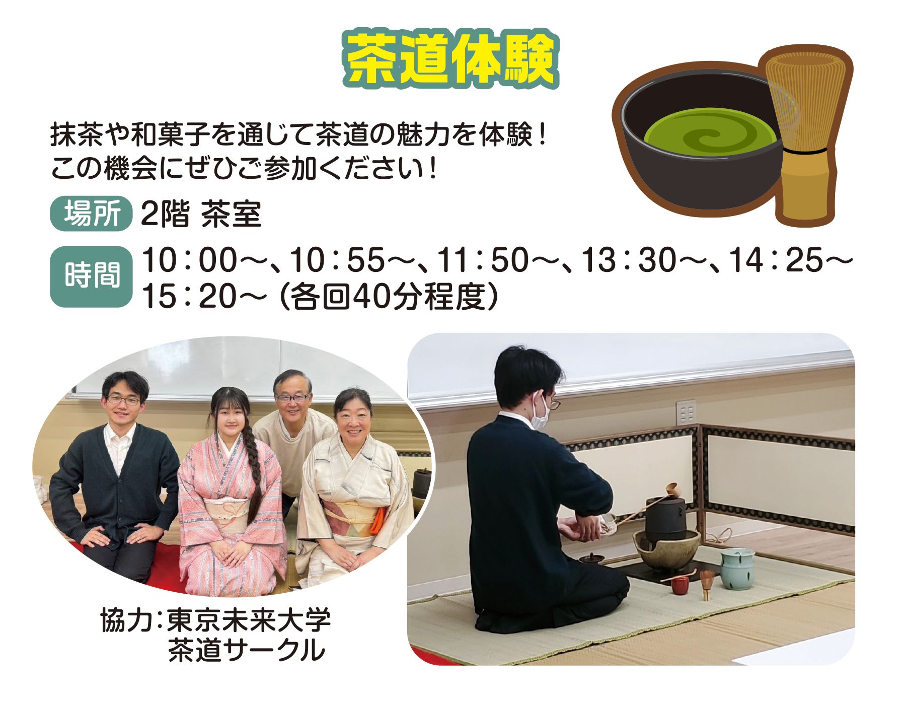 
茶道体験
抹茶や和菓子を通じて茶道の魅力を体験！この機会にぜひご参加ください！
場所　2階 茶室
時間                                       
10:00〜、10:55〜、11:50〜、13:30〜、14:25〜、15:20〜（各回40分程度）                                    
協力:東京未来大学　茶道サークル                                    
