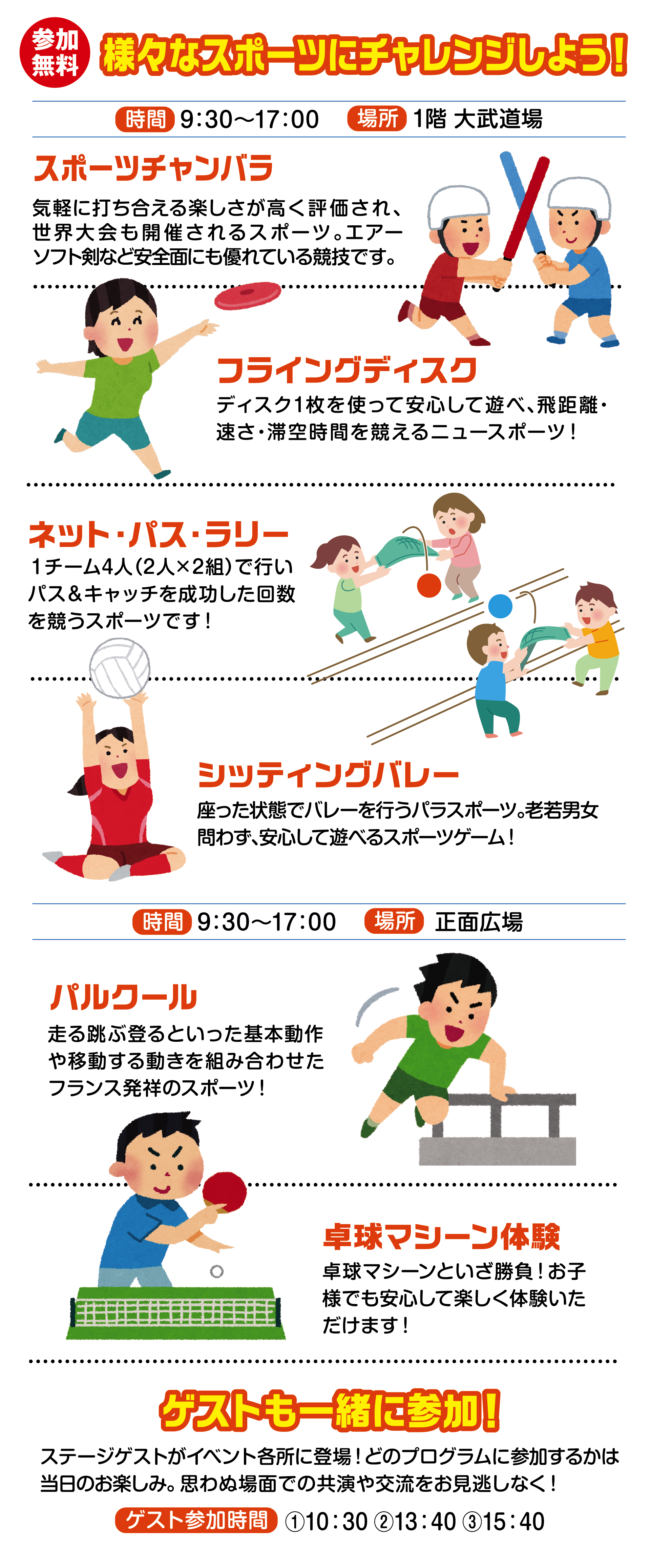 
様々なスポーツにチャレンジしよう！
                             
時間　9:30〜17:00 
場所 1階 大武道場                                    
                                       
スポーツチャンバラ                                      
気軽に打ち合える楽しさが高く評価され、世界大会も開催されるスポーツ。エアーソフト剣など安全面にも優れている競技です。  
                                       
フライングディスク
ディスク1枚を使って安心して遊べ、飛距離・速さ・滞空時間を競えるニュースポーツ！
                              
ネット・パス・ラリー
１チーム4人（2人×2組）で行いパス＆キャッチを成功した回数を競うスポーツです！
                                
シッティングバレー
座った状態でバレーを行うパラスポーツ。老若男女問わず、安心して遊べるスポーツゲーム！
                                 
                                       
時間　9:30〜17:00 
場所 正面広場                              
                                       
パルクール
走る跳ぶ登るといった基本動作や移動する動きを組み合わせたフランス発祥のスポーツ！
                                  
卓球マシーン体験
卓球マシーンといざ勝負！お子様でも安心して楽しく体験いただけます！                                  
                                       
ゲストも一緒に参加！
ステージゲストがイベント各所に登場！どのプログラムに参加するかは当日のお楽しみ。思わぬ場面での共演や交流をお見逃しなく！

ゲスト参加時間                                    
①10:30 ②13:40 ③15:40
                                    
