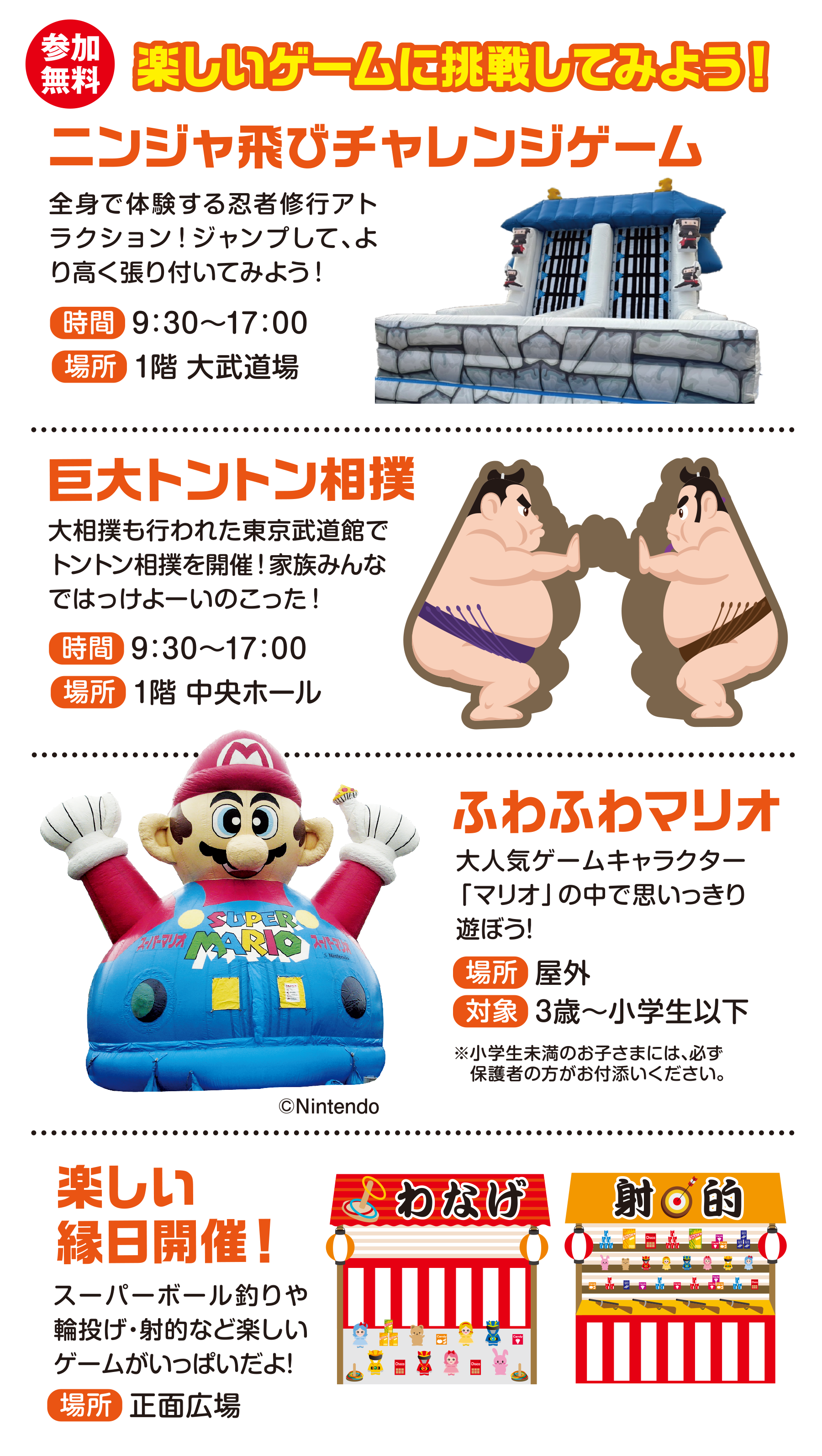 
楽しいゲームに挑戦してみよう！
                                       
ニンジャ飛びチャレンジゲーム
全身で体験する忍者修行アトラクション！ジャンプして、より高く張り付いてみよう！
時間　9:30〜17:00
場所　1階 大武道場                                 
                                       
巨大トントン相撲
大相撲も行われた東京武道館でトントン相撲を開催！家族みんなではっけよーいのこった！
時間　9:30〜17:00
場所　1階 中央ホール                                  
                                       
ふわふわマリオ                                   
大人気ゲームキャラクター「マリオ」の中で思いっきり遊ぼう！                                 
場所　屋外
対象　3歳〜小学生以下                                       
※小学生未満のお子さまには、必ず保護者の方がお付添いください。                                   
(C)Nintendo                                       

 楽しい縁日開催！                                      
スーパーボール釣りや輪投げ・射的など楽しいゲームがいっぱいだよ！
場所　正面広場                                                                         
