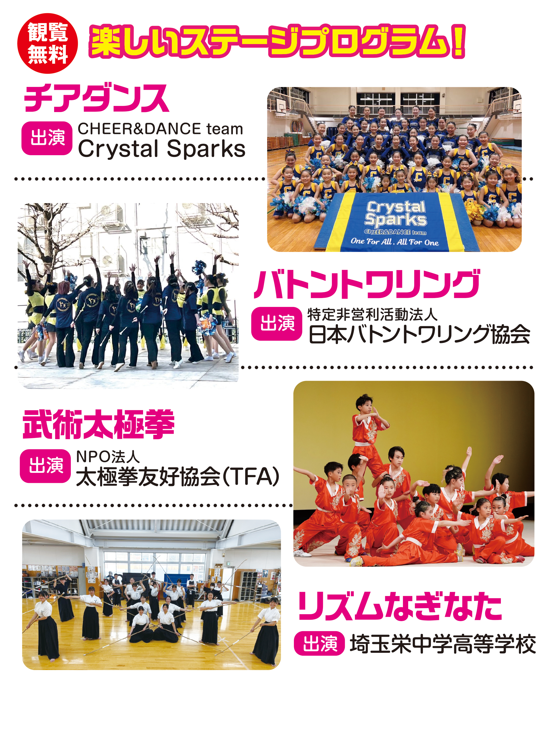 
楽しいステージプログラム！

チアダンス
出演
CHEER&DANCE team
Crystal Sparks

バトントワリング                                 
出演                                    
特定非営利活動法人
日本バトントワリング協会
                                   
武術太極拳                                      
出演                                   
NPO法人
太極拳友好協会（TFA）
                                       
リズムなぎなた                                    
出演                                     
埼玉栄中学高等学校                                    

