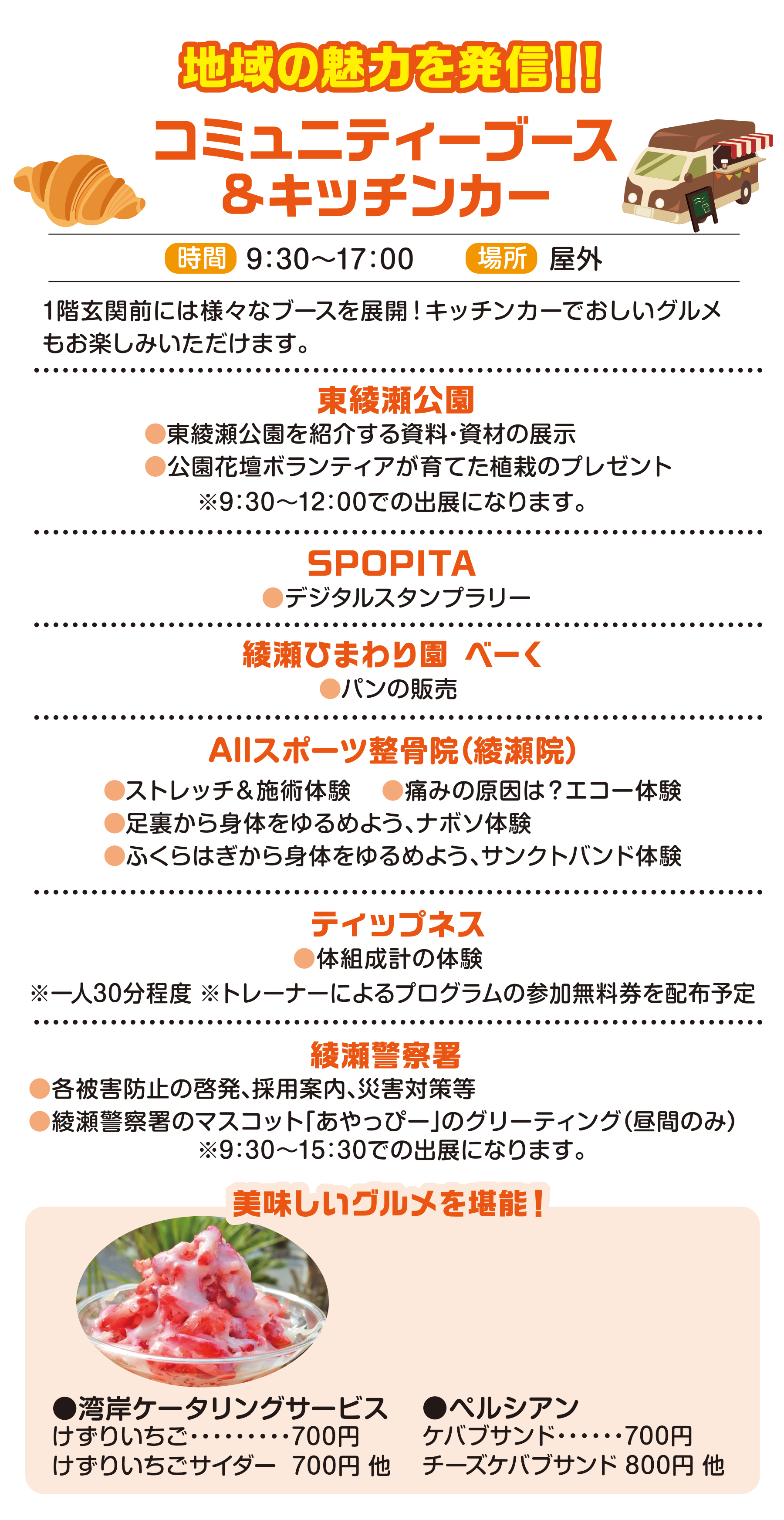
地域の魅力を発信！！
コミュニティーブース
&キッチンカー
                                            
時間　9:30〜17:00                                           
場所　屋外                                           
                                            
1階玄関前には様々なブースを展開！キッチンカーでおしいグルメもお楽しみいただけます。                                            
                                            
東綾瀬公園                                           
●東綾瀬公園を紹介する資料・資材の展示 
●公園花壇ボランティアが育てた植栽のプレゼント                                        
※9:30～12:00での出展になります。
                                            
SPOPITA
●デジタルスタンプラリー                                      
                                            
綾瀬ひまわり園 べーく                                            
●パンの販売                                          
                                            
Allスポーツ整骨院（綾瀬院）                                           
●ストレッチ＆施術体験
●痛みの原因は？エコー体験
●足裏から身体をゆるめよう、ナボソ体験
●ふくらはぎから身体をゆるめよう、サンクトバンド体験                                         
                                            
ティップネス                                           
●体組成計の体験
※一人30分程度 ※トレーナーによるプログラムの参加無料券を配布予定                                           
                                            
綾瀬警察署                                          
●各被害防止の啓発、採用案内、災害対策等
●綾瀬警察署のマスコット「あやっぴー」のグリーティング（昼間のみ）                                         
※9:30～15:30での出展になります。                                         
                                            
美味しいグルメを堪能！ 
                                            
●湾岸ケータリングサービス
けずりいちご・・・・・・・・・700円
けずりいちごサイダー  700円 他   
                                            
●ペルシアン
ケバブサンド・・・・・・700円
チーズケバブサンド 800円 他   
