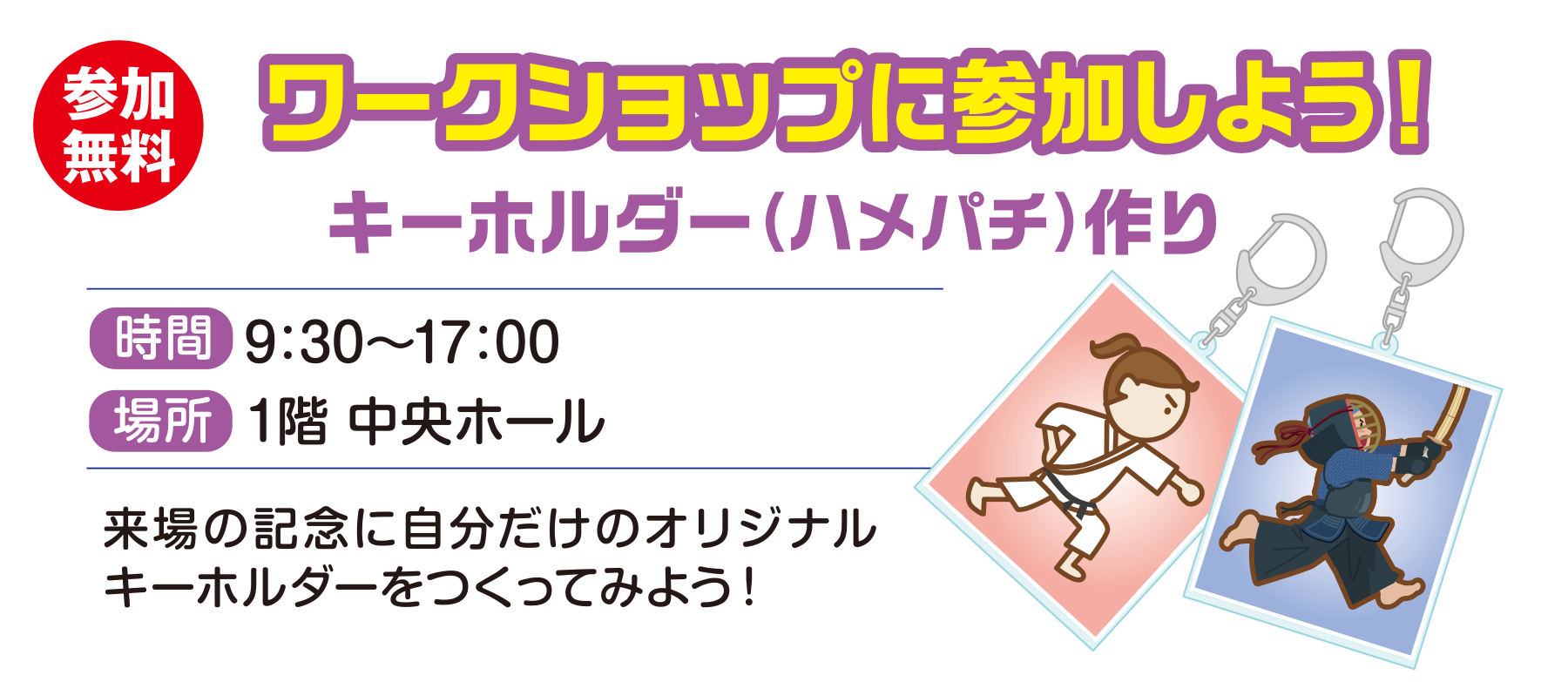 
参加無料 
ワークショップに参加しよう！
キーホルダー作り
時間　9:00〜17:00                                     
場所　1階 中央ホール 
来場の記念に自分だけのオリジナルキーホルダーをつくってみよう！                                  
