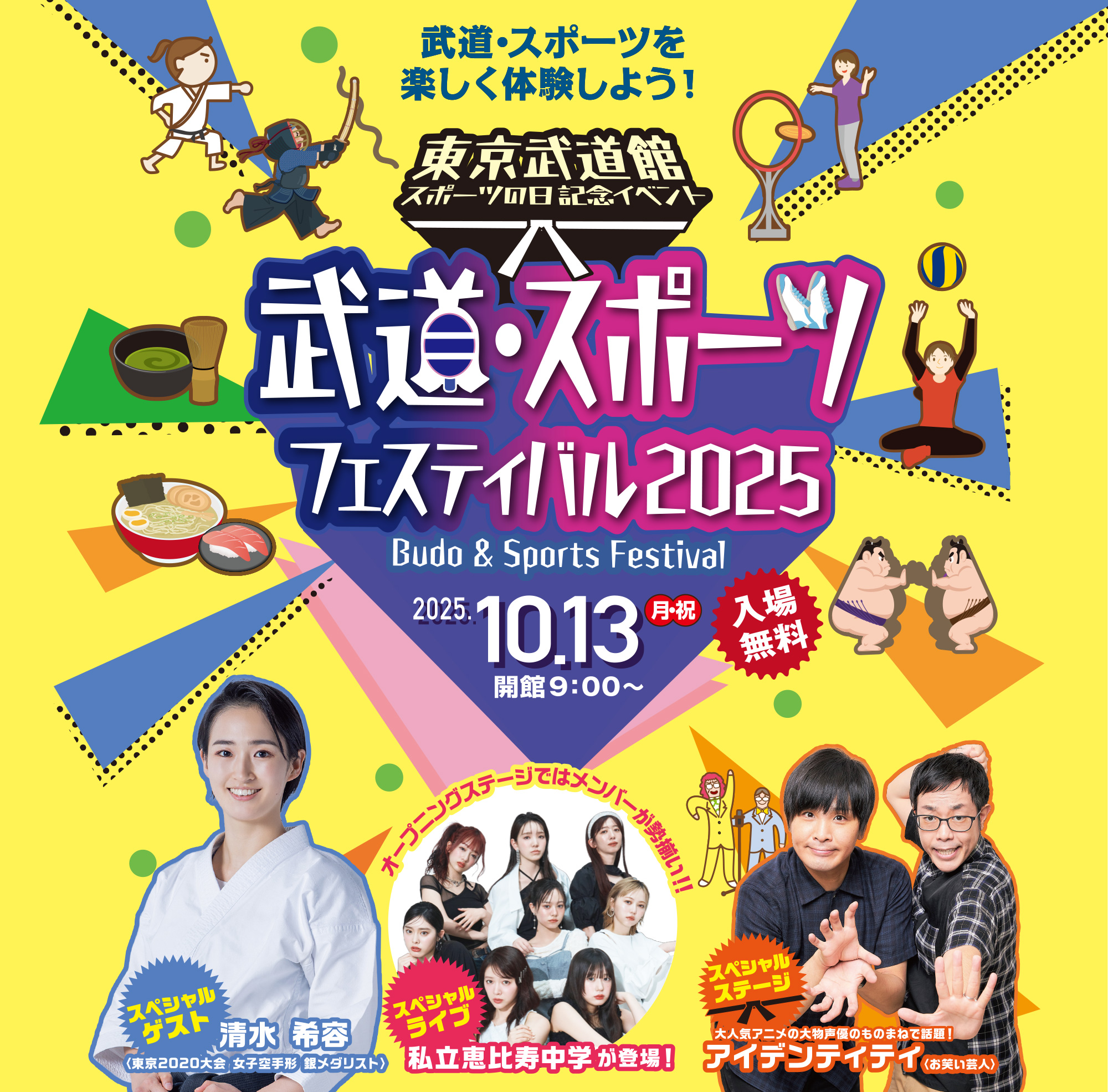 
武道・スポーツを
楽しく体験しよう！！
東京武道館　スポールの日記念イベント
武道・スポーツフェスティバル2025
Budo & Sports Festival
入場無料
2025.10.13 月・祝
開館9:00～

入場無料      

スペシャルゲスト
清水 希容
〈東京2020大会 女子空手形 銀メダリスト〉  
      
オープニングステージではメンバーが勢揃い！！
スペシャルライブ
私立恵比寿中学が登場！  
      
スペシャルステージ     
大人気アニメの大物声優のものまねで話題！
アイデンティティ〈お笑い芸人〉

